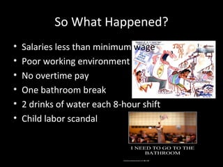 So What Happened? Salaries less than minimum  wage Poor working environment No overtime pay One bathroom break 2 drinks of water each 8-hour shift Child labor scandal 