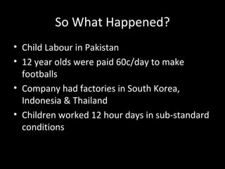 So What Happened? Child Labour in Pakistan 12 year olds were paid 60c/day to make footballs Company had factories in South Korea, Indonesia & Thailand Children worked 12 hour days in sub-standard conditions 