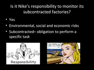 Is it Nike’s responsibility to monitor its subcontracted factories? Yes Environmental, social and economic risks Subcontracted– obligation to perform a specific task 