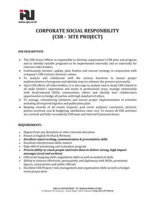 HRD-GA DEPARTMENT - PT. IRAWAN PRIMA UTAMA 
Jl. Pahlawan 99 Citeureup – Sentul, Bogor 16810, Indonesia Telp. (021) 87950310 
CORPORATE SOCIAL RESPONBILITY (CSR - SITE PROJECT) JOB DESCRIPTION  The CSR Senior Officer is responsible to develop organization’s CSR plan and program and to identify suitable programs to be implemented internally and or externally for relevant stake holders.  Continuously monitor, update, plan, finalize and execute strategy in conjunction with company’s CSR vission/ mission/ values.  To analyze and collaborate with the various functions to ensure proper implementation of programs and identity ways to enhance the process necessarily.  Since CSR affects all stake holders, it is also urge to analyze and to study CSR related to all stake holder’s expectation and needs in professional ways, manage relationship with local/national NGOs, communities, others and identify best collaboration opportunities to bridge all parties with high standard of ethics.  To manage, volunteering initiatives and ensure proper implementation of activities including all required logistics and publication plan.  Keeping records of all events (reports, post event analysis/ conclusion, pictures, parties involved, cost & budgeting, satisfaction rates, etc). To ensure all CSR activities are covered and fully recorded by CSR team and Internal Communications REQUIREMENTS :  Degree from any discipline or other relevant education  Fluent in English (Verbal & Written)  Excellent report writing, communication & presentation skills  Excellent interpersonal skills, mature  High skill of monitoring and evaluation program.  Proven ability to coach people and train them to deliver strong, high impact messages (oral and written)  CSR social mapping skills, negotiation skills as well as analytical skills  Ability to interact effectively, persuasively and diplomacy with NGOs, prominent figures, communities and public officials  Excellent CSR Project/ time management and organization skills as well as budget event preparation 