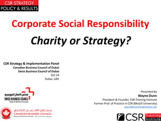 Corporate Social Responsibility
Charity or Strategy?
Presented by
Wayne Dunn
President & Founder, CSR Training Institute
Former Prof. of Practice in CSR (McGill University)
wayne@csrtraininginstitute.com
CSR Strategy & Implementation Panel
Canadian Business Council of Dubai
Swiss Business Council of Dubai
Oct 24
Dubai, UAE
 
