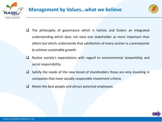 Management by Values…what we believe


 The philosophy of governance which is holistic and fosters an integrated
   understanding which does not view one stakeholder as more important than
   others but which understands that satisfaction of every section is a prerequisite
   to achieve sustainable growth.

 Realize society’s expectations with regard to environmental stewardship and
   social responsibility.

 Satisfy the needs of the new breed of shareholders those are only investing in
   companies that meet socially responsible investment criteria.

 Retain the best people and attract potential employees




                                                                                       11
 