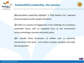 Sustainability Leadership…Our practice


Sustainability Leadership highlights "a Triple Bottom Line” approach
that encompasses profit, people and planet.

It refers to a process of engagement in the challenge of co-creating a
sustainable future; with an integrated focus on the environment,
society, technology, economy and public policy.

SL includes three dimensions of welfare such as economic,
environmental and social - and involves complex synergies and trade-
offs among them.




                                                                          12
 