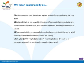 We mean Sustainability as….


Ability to survive (and thrive) over a given period of time, preferably the long
term.
Sustainability is in not only objective, scientific or neutral concept, but also a
normative or subjective topic, which always contains a set of implicit or explicit
values.
Thus, sustainability as a values-laden umbrella concept about the way in which
the interface between the environment and society
Elkington (1997) “Triple Bottom Line”- referring to three dimensions of
corporate approach to sustainability: people, planet, profit




                                                                                      7
 