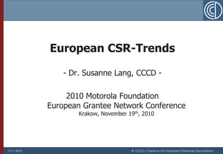 European CSR-Trends

                 - Dr. Susanne Lang, CCCD -

                  2010 Motorola Foundation
             European Grantee Network Conference
                     Krakow, November 19th, 2010




19.11.2010                             © CCCD – Centrum für Corporate Citizenship Deutschland
 