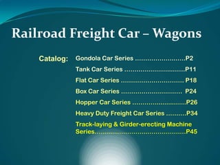 Railroad Freight Car – Wagons
Catalog: Gondola Car Series ………………..…..P2
Tank Car Series …………………...……P11
Flat Car Series …………………………. P18
Box Car Series ………………………… P24
Hopper Car Series ………….........……P26
Heavy Duty Freight Car Series …….…P34
Track-laying & Girder-erecting Machine
Series……………………..…………….…P45
 