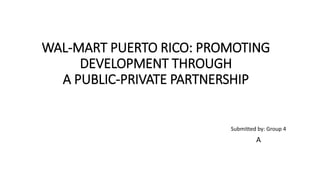 WAL-MART PUERTO RICO: PROMOTING
DEVELOPMENT THROUGH
A PUBLIC-PRIVATE PARTNERSHIP
Submitted by: Group 4
A
 