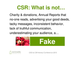 CSR: What is not…
Charity & donations, Annual Reports that
no-one reads, advertising your good deeds,
tacky messages, inconsistent behavior,
lack of truthful communication,
underestimating your audience, a…


                        Fake
             CEO & CSR Money Conference 2010
 