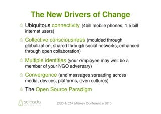 The New Drivers of Change
Ubiquitous connectivity (4bill mobile phones, 1,5 bill
internet users)
Collective consciousness (moulded through
globalization, shared through social networks, enhanced
through open collaboration)
Multiple identities (your employee may well be a
member of your NGO adversary)
Convergence (and messages spreading across
media, devices, platforms, even cultures)
The Open Source Paradigm

                  CEO & CSR Money Conference 2010
 