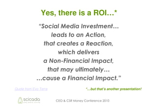 Yes, there is a ROI…*
             “Social Media Investment…
                   leads to an Action,
               that creates a Reaction,
                     which delivers
               a Non-Financial Impact,
                 that may ultimately…
             …cause a Financial Impact.”
Quote from Evo Terra                    *…but that’s another presentation!


                       CEO & CSR Money Conference 2010
 