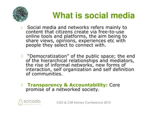 What is social media
 Social media and networks refers mainly to
content that citizens create via free-to-use
online tools and platforms, the aim being to
share views, opinions, experiences etc with
people they select to connect with.

 “Democratization” of the public space; the end
of the hierarchical relationships and mediators,
the rise of informal networks, new forms of
interaction, self organization and self definition
of communities.

 Transparency & Accountability: Core
promise of a networked society.

              CEO & CSR Money Conference 2010
 