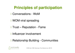 Principles of participation
Conversations - WoM

WOM viral spreading

Trust – Reputation - Fame

Influencer involvement

Relationship Building - Communities

          CEO & CSR Money Conference 2010
 