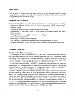 10
Energy audits:
TCS has taken up the internal energy audit projects at various locations to identify potential
energy efficiency projects to come up with all possible innovations and ideas to improve the
energy performance of the older buildings.
Operational energy efficiency:
Operational controls have been put in place and are monitored on an ongoing basis, including:
Optimization of HVAC operating hours to ensure energy saving without compromising on
employee comfort
Temperature regulation in work areas at optimal comfort levels
Rationalization of illumination levels in conformance to applicable building and energy
efficiency codes
Installing Variable Frequency Drives (VFD) in air handling units
Power Factor management
Minimizing use of energy intensive lighting
Auto hibernation software patches for switching off of monitors when not in use
Employee engagement through awareness drives and visual communication methods, etc.
ECONOMIC VALUE ADD
Direct and Indirect Economic Impact:
The most significant, direct economic impact TCS has is the productivity benefits that clients
gain from the automation of their various business processes using the IT applications. Greater
cost-efficiency and productivity at a firm-level translates into higher productivity for the larger
economy. Therefore, TCS has had a significant role in the transformational phase of the global
economy, marked by significant productivity gains from the deployment of IT.
The productivity benefits from the Company‟s IT-related work directly translate into community
benefits when TCS engages with various governments to digitize their operations, particularly in
the area of citizenry services. Examples of TCS‟ exemplary service include an end to end IT
solution to successfully automate the National Rural Employment
Guarantee Act (NREGA) scheme in Andhra Pradesh. The Company does not believe that any
part of its operations has a potential or actual negative impact on the communities with whom it
works. TCS‟ profitable global operations result in payment of corporate taxes applicable in
multiple countries. Thereby, funding the governments indirectly to help improve the quality of
their civic services. Tax expense relating to overseas operations is determined in accordance
with tax laws applicable in countries where such operations are domiciled and provided for. In
FY 2013, TCS provided for a total tax expense of $741 Mn, distributed across over 50 countries.
Based on NASSCOM‟s figures for the entire sector, it is estimated that TCS contributed 0.75%
to India‟s GDP and TCS‟s share of India‟s exports in FY 2013 is over 3%.
 