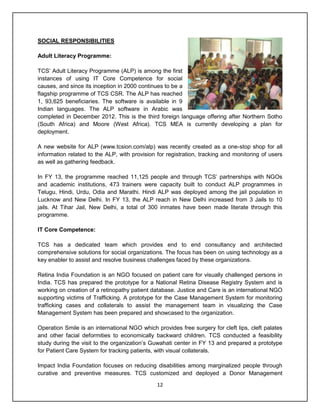 12
SOCIAL RESPONSIBILITIES
Adult Literacy Programme:
TCS‟ Adult Literacy Programme (ALP) is among the first
instances of using IT Core Competence for social
causes, and since its inception in 2000 continues to be a
flagship programme of TCS CSR. The ALP has reached
1, 93,625 beneficiaries. The software is available in 9
Indian languages. The ALP software in Arabic was
completed in December 2012. This is the third foreign language offering after Northern Sotho
(South Africa) and Moore (West Africa). TCS MEA is currently developing a plan for
deployment.
A new website for ALP (www.tcsion.com/alp) was recently created as a one-stop shop for all
information related to the ALP, with provision for registration, tracking and monitoring of users
as well as gathering feedback.
In FY 13, the programme reached 11,125 people and through TCS‟ partnerships with NGOs
and academic institutions, 473 trainers were capacity built to conduct ALP programmes in
Telugu, Hindi, Urdu, Odia and Marathi. Hindi ALP was deployed among the jail population in
Lucknow and New Delhi. In FY 13, the ALP reach in New Delhi increased from 3 Jails to 10
jails. At Tihar Jail, New Delhi, a total of 300 inmates have been made literate through this
programme.
IT Core Competence:
TCS has a dedicated team which provides end to end consultancy and architected
comprehensive solutions for social organizations. The focus has been on using technology as a
key enabler to assist and resolve business challenges faced by these organizations.
Retina India Foundation is an NGO focused on patient care for visually challenged persons in
India. TCS has prepared the prototype for a National Retina Disease Registry System and is
working on creation of a retinopathy patient database. Justice and Care is an international NGO
supporting victims of Trafficking. A prototype for the Case Management System for monitoring
trafficking cases and collaterals to assist the management team in visualizing the Case
Management System has been prepared and showcased to the organization.
Operation Smile is an international NGO which provides free surgery for cleft lips, cleft palates
and other facial deformities to economically backward children. TCS conducted a feasibility
study during the visit to the organization‟s Guwahati center in FY 13 and prepared a prototype
for Patient Care System for tracking patients, with visual collaterals.
Impact India Foundation focuses on reducing disabilities among marginalized people through
curative and preventive measures. TCS customized and deployed a Donor Management
 