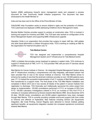 13
System (DMS) addressing Impact's donor management needs and prepared a process
document for their Community Health Initiative programme. This document has been
showcased to the Health Minister of
India and has been sent to the Office of the Prime Minister of India.
CHILDLINE India Foundation works to ensure children‟s rights and the protection of children.
TCS customized and deployed a DMS addressing Childline's Donor Management needs.
Mumbai Mobile Crèches provides support to workers at construction sites. TCS is involved in
training and support for inventory and DMS. The TCS team also worked on configuration of the
Donor Management System and supporting MMC Infrastructure upgrade.
Operation Smile is an organization that provides free surgery to repair cleft lips, cleft palates
and other facial deformities in children throughout India. TCS is working on creating an MIS for
the organization.For Internal Circulation only 10
Tata Medical Centre:
TCS has designed and implemented a comprehensive Hospital
Management System and IT Infrastructure for Tata Medical Centre
(TMC) in Kolkata that provides cancer treatment to patients in eastern India. TCS continues to
support IT infrastructure of TMC. In FY 13, TCS provided TMC with pro bono IT services valued
at INR 4.2 crores.
Med Mantra for Cancer Institute in Chennai - An integrated Hospital Management System along
with IT infrastructure including a comprehensive and fully integrated, web-based solution has
been provided free of cost to the Cancer Institute at Chennai. TCS Med Mantra strives to
enhance the quality of care that this landmark institution provides to over 130,000 patients every
year. FY 13 marked the successful implementation of all 17 modules of Med Mantra which were
then transitioned to a support mode. The final phase of the TCS Med Mantra installation was
completed in March 2012 and it now records all details of the patient in Cancer Institute from
registration to discharge. TCS financially and intellectually sponsored the entire project from
design to implementation. 125,000 consultations performed in FY13, an increase of 25% from
FY12. 100,000 Laboratory investigations ordered in FY13, an increase of 70% from FY12. It
indicates an increased adherence by Doctors towards Med Mantra HMS. Since December 2010
till date, 160,000 doctor consultations and 42,000 patient registrations have been managed
through Med Mantra. TCS is currently providing complete end-to-end support both from onsite
at Chennai and offshore at Hyderabad. New features including Clinical Lab Equipments
Integration, Bar Code Printing, Cancer Registry were delivered to Cancer Institute yielding
significant benefits. ab equipments integration resulted into increased operational commitment
towards Med Mantra.
 