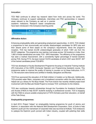 14
Innovation:
TCS R&D continues to attract top research talent from India and across the world. The
Company continues to support sabbaticals, internships and PhD sponsorships in research
areas relevant to the Company as well as in premier
academic institutions. Research based competencies
have been introduced in the Company‟s learning portal.
Affirmative Action:
Enhancing employability skills and generating employment opportunities– In 2010, TCS initiated
a programme to train economically and socially disadvantaged candidates for BPO jobs and
then absorb some of them based on the company‟s requirements. Since the program‟s
inception, TCS has trained 22,236 underprivileged graduates of which 7,681 are from the
SC/ST categories. The programme now reaches rural areas across 152 locations in India. Over
1,883 of these beneficiaries are today TCS - BPO Associates. The efficiency of the programme
has seen a marked improvement, with a consistently higher percentage of trained students
joining TCS. During FY13, the team trained 10,819 candidates of which 2,501 were SC/ST. 827
of the trained candidates joined TCS-BPO.
TCS has developed a Faculty Development Programme focusing on Industrial Training Institute
(ITI) Instructors of the COPA (Computer Operator cum Programming Assistant) course. This
programme seeks to improve the quality of training in courses run by these Instructors. In FY
13, 48 instructors were trained and certified in Kolkata, Bangalore and Mumbai.
TCS Pune sponsored the education of 40 Dalit children in hostels run by Manuski. Additionally,
TCS provided water filters, computers and a broadband connection within the Girls Hostel and
helped set up a library for the Boys Hostel. The Pune branch has recently initiated project level
involvement with the Manuski Hostel Project to increase TCS‟ contribution to the initiative.
TCS also contributes towards scholarships through the Foundation for Academic Excellence
and Access (FAEA) to help SC/ST students studying in professional courses. TCS is engaging
with the FAEA to ensure suitable employment of TATA Scholars post their education, on behalf
of the Tata Group.
Employability programmes:
In April 2012, Project “Udaan” an employability training programme for youth of Jammu and
Kashmir, in association with the National Skill Development Corporation, Govt. of India to help
Kashmiri youth join the mainstream of corporate India was launched at Kolkata. TCS endeavors
to catalyze the Kashmiri youth connect with Indian industry, coupled with polishing their skills
 