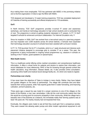 15
thus making them more employable. TCS has partnered with NSDC in this promising initiative
and is the first organization in India to sign the MOU with NSDC.
TCS designed and developed a 14 week training programme. TCS has completed deployment
of 2 batches of training successfully and offered employment to 119 candidates.
GoIT:
In North America, TCS‟ GoIT programme provides in-school IT career and awareness
workshops, and hands-on technology education to high school students and is conducted free
of cost. The programme is aimed at getting students interested in IT careers. In FY 13 GoIT
targeted 5 schools for enhanced curriculum collaboration. For Internal Circulation only 11
Since its inception in 2009, GoIT has evolved from a two-school camp to a year-long program
and has impacted over 2,000 students across 40 school districts. 2 Schools have expanded
their technology education courses & 4 schools have been assisted with curriculum reviews.
In FY 13, TCS launched „Go for IT‟ in Australia, which is a 1 week structured and intensive work
placement initiative designed to encourage girls to consider IT as a career. This year, the
programme is being incorporated in ongoing school programmes e.g. sessions in schools on
working in the IT Sector, guest speakers on special topics.
Web Health Centre:
This is a healthcare portal offering online medical consultation and comprehensive healthcare
information. It offers a virtual home for patients and doctors to restore their information, and
record databases for cross referencing. WHC is free for browsing through general content like
health calculators, drug information, disease details, etc. It also provides online consultation,
accessing online health and medical record storage facility etc., for which one needs to register.
Partnerships over charity
It has never been the objective of Tatas to indulge in mere charity. Rather, they have helped
and guided villagers on the basis of partnerships. The village folk contribute land and labor
towards their various projects, while Tata experts guide them in water harvesting, and improving
cultivation, animal husbandry, etc.
Three years ago a casual trip was made for a prayer ceremony to one of the villages on the
banks of the Kharkai, a river near Jamshedpur. Little did the rural community realize then that
this would be a turning point for economic prosperity in their community. While the village had a
beautiful view of the factories at a distance, the immediate reality their farming systems was at
least 100 years old. The nearby industry had not impacted their lives.
Eventually, the villagers were made to see all that they could gain from a prosperous society.
They were coaxed into allowing water pumps and other modern agricultural equipment to aid
 