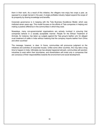 16
them in their work. As a result of this initiative, the villagers now enjoy two crops a year, as
opposed to a single harvest in the past. A single profitable industry helped expand the scope of
its prosperity by sharing knowledge and benefits.
Corporate governance is in keeping with the Tata Business Excellence Model, which was
instituted seven years ago. This model focuses on the efforts of Tata companies in helping and
making a positive difference in the communities in which they exist.
Nowadays, many non-governmental organisations are actively involved in ensuring that
companies behave in a socially acceptable manner. People for the Ethical Treatment of
Animals, for instance, has taken up cudgels against the Tata group's leather unit, for alleged
cruel treatment of cattle in India without realizing that the company imports leather from China
and other countries!
The message, however, is clear. In future, communities will pronounce judgment on the
initiatives and activities of corporate houses. Unlike some other countries, this may take a long
time to happen in India. Ultimately (as has already happened abroad), communities will sanction
industries to exist within their boundaries, and shareholders will invest only in companies that
are conscious of their responsibilities towards the environment and social development.
 