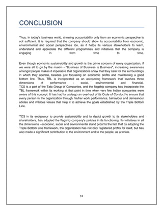 18
CONCLUSION
Thus, in today's business world, showing accountability only from an economic perspective is
not sufficient. It is required that the company should show its accountability from economic,
environmental and social perspectives too, as it helps its various stakeholders to learn,
understand and appreciate the different programmes and initiatives that the company is
engaging in from time to time.
Even though economic sustainability and growth is the prime concern of every organization, if
we were all to go by the maxim - "Business of Business is Business", increasing awareness
amongst people makes it imperative that organizations show that they care for the surroundings
in which they operate, besides just focussing on economic profits and maintaining a good
bottom line. Thus, TBL is incorporated as an accounting framework that involves three
dimensions of performance - social, environmental and financial.
TCS is a part of the Tata Group of Companies, and the flagship company has incorporate the
TBL framework within its working at that point in time when very few Indian companies were
aware of this concept. It has had to undergo an overhaul of its Code of Conduct to ensure that
every person in the organization through his/her work performance, behaviour and demeanour
abides and imbibes values that help it to achieve the goals established by the Triple Bottom
Line.
TCS in its endeavour to provide sustainability and to depict growth to its stakeholders and
shareholders, has adopted the flagship company's policies in its functioning. Its initiatives in all
the dimensions - economic, social and environmental stand proof to the fact that by adopting the
Triple Bottom Line framework, the organization has not only registered profits for itself, but has
also made a significant contribution to the environment and to the people, as a whole.
 
