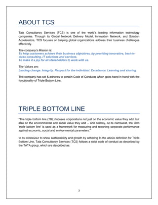 3
ABOUT TCS
Tata Consultancy Services (TCS) is one of the world's leading information technology
companies. Through its Global Network Delivery Model, Innovation Network, and Solution
Accelerators, TCS focuses on helping global organizations address their business challenges
effectively.
The company’s Mission is:
To help customers achieve their business objectives, by providing innovative, best-in-
class consulting, IT solutions and services.
To make it a joy for all stakeholders to work with us.
The Values are:
Leading change. Integrity. Respect for the individual. Excellence. Learning and sharing.
The company has set & adheres to certain Code of Conducts which goes hand in hand with the
functionality of Triple Bottom Line.
TRIPLE BOTTOM LINE
"The triple bottom line (TBL) focuses corporations not just on the economic value they add, but
also on the environmental and social value they add -- and destroy. At its narrowest, the term
'triple bottom line' is used as a framework for measuring and reporting corporate performance
against economic, social and environmental parameters."
In its endeavour to show sustainability and growth by adhering to the above definition for Triple
Bottom Line, Tata Consultancy Services (TCS) follows a strict code of conduct as described by
the TATA group, which are described as:
 