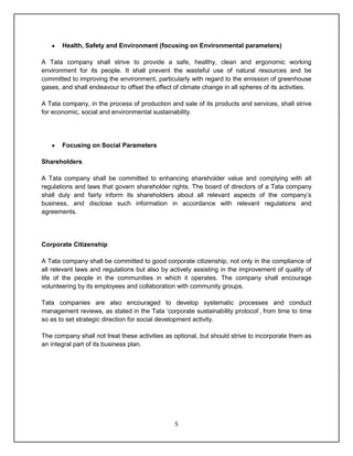 5
Health, Safety and Environment (focusing on Environmental parameters)
A Tata company shall strive to provide a safe, healthy, clean and ergonomic working
environment for its people. It shall prevent the wasteful use of natural resources and be
committed to improving the environment, particularly with regard to the emission of greenhouse
gases, and shall endeavour to offset the effect of climate change in all spheres of its activities.
A Tata company, in the process of production and sale of its products and services, shall strive
for economic, social and environmental sustainability.
Focusing on Social Parameters
Shareholders
A Tata company shall be committed to enhancing shareholder value and complying with all
regulations and laws that govern shareholder rights. The board of directors of a Tata company
shall duly and fairly inform its shareholders about all relevant aspects of the company‟s
business, and disclose such information in accordance with relevant regulations and
agreements.
Corporate Citizenship
A Tata company shall be committed to good corporate citizenship, not only in the compliance of
all relevant laws and regulations but also by actively assisting in the improvement of quality of
life of the people in the communities in which it operates. The company shall encourage
volunteering by its employees and collaboration with community groups.
Tata companies are also encouraged to develop systematic processes and conduct
management reviews, as stated in the Tata „corporate sustainability protocol‟, from time to time
so as to set strategic direction for social development activity.
The company shall not treat these activities as optional, but should strive to incorporate them as
an integral part of its business plan.
 