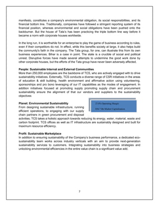 7
manifesto, constitutes a company's environmental obligation, its social responsibilities, and its
financial bottom line. Traditionally, companies have followed a stringent reporting system of its
financial position, whereas environmental and social obligations have been pushed onto the
backburner. But the house of Tata‟s has been practicing the triple bottom line way before it
became a norm with corporate houses worldwide.
In the long run, it is worthwhile for an enterprise to play the game of business according to rules,
even if their competitors do not. In effect, while this benefits society at large, it also helps build
the community's faith in the company. The Tata group, for one, can illustrate this from its own
business experiences. Bihar is a case in point. The state is a crucible of social and political
unrest. Disruptive forces have made several attempts to undermine the good work done by
other corporate houses, but the efforts of the Tata group have never been adversely affected.
People: Sustainable Internal and External Communities
More than 250,000 employees are the backbone of TCS, who are actively engaged with to drive
sustainability initiatives. Externally, TCS conducts a diverse range of CSR initiatives in the areas
of education & skill building, health environment and affirmative action using volunteering,
sponsorships and pro bono leveraging of our IT capabilities as the modes of engagement. In
addition initiatives focused at promoting supply promoting supply chain and procurement
sustainability ensure the alignment of that our vendors and suppliers to the sustainability
objectives
Planet: Environmental Sustainability
From designing sustainable infrastructure, running
efficient operations, to engaging with our supply
chain partners in green procurement and disposal
activities; TCS takes a holistic approach towards reducing its energy, water, material, waste and
carbon footprint. TCS offices as well as IT infrastructure are sustainably designed and built for
maximum resource efficiency.
Profit: Sustainable Marketplace
In addition to ensuring sustainability of the Company‟s business performance, a dedicated eco-
sustainability team works across industry verticals with an aim to provide next-generation
sustainability services to customers. Integrating sustainability into business strategies and
unlocking environmental efficiencies in the entire value chain is a significant value add.
27.0% Operating Margin
$56.7 Bn Market Capitalization
 
