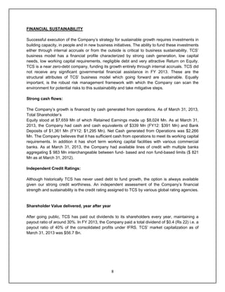 8
FINANCIAL SUSTAINABILITY
Successful execution of the Company‟s strategy for sustainable growth requires investments in
building capacity, in people and in new business initiatives. The ability to fund these investments
either through internal accruals or from the outside is critical to business sustainability. TCS‟
business model has a financial profile characterized by strong cash generation, low capital
needs, low working capital requirements, negligible debt and very attractive Return on Equity.
TCS is a near zero-debt company, funding its growth entirely through internal accruals. TCS did
not receive any significant governmental financial assistance in FY 2013. These are the
structural attributes of TCS‟ business model which going forward are sustainable. Equally
important, is the robust risk management framework with which the Company can scan the
environment for potential risks to this sustainability and take mitigative steps.
Strong cash flows:
The Company‟s growth is financed by cash generated from operations. As of March 31, 2013,
Total Shareholder‟s
Equity stood at $7,659 Mn of which Retained Earnings made up $8,024 Mn. As at March 31,
2013, the Company had cash and cash equivalents of $339 Mn (FY12: $391 Mn) and Bank
Deposits of $1,361 Mn (FY12: $1,295 Mn). Net Cash generated from Operations was $2,266
Mn. The Company believes that it has sufficient cash from operations to meet its working capital
requirements. In addition it has short term working capital facilities with various commercial
banks. As at March 31, 2013, the Company had available lines of credit with multiple banks
aggregating $ 983 Mn interchangeable between fund- based and non fund-based limits ($ 821
Mn as at March 31, 2012).
Independent Credit Ratings:
Although historically TCS has never used debt to fund growth, the option is always available
given our strong credit worthiness. An independent assessment of the Company‟s financial
strength and sustainability is the credit rating assigned to TCS by various global rating agencies.
Shareholder Value delivered, year after year
After going public, TCS has paid out dividends to its shareholders every year, maintaining a
payout ratio of around 30%. In FY 2013, the Company paid a total dividend of $0.4 (Rs 22) i.e. a
payout ratio of 40% of the consolidated profits under IFRS. TCS‟ market capitalization as of
March 31, 2013 was $56.7 Bn.
 