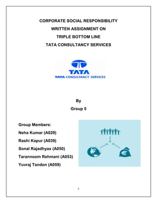 1
CORPORATE SOCIAL RESPONSIBILITY
WRITTEN ASSIGNMENT ON
TRIPLE BOTTOM LINE
TATA CONSULTANCY SERVICES
By
Group 5
Group Members:
Neha Kumar (A029)
Rashi Kapur (A039)
Sonal Rajadhyax (A050)
Tarannoom Rehmani (A053)
Yuvraj Tandon (A059)
 
