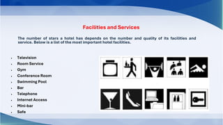 Facilities and Services
The number of stars a hotel has depends on the number and quality of its facilities and
service. Below is a list of the most important hotel facilities.
• Television
• Room Service
• Gym
• Conference Room
• Swimming Pool
• Bar
• Telephone
• Internet Access
• Mini-bar
• Safe
 