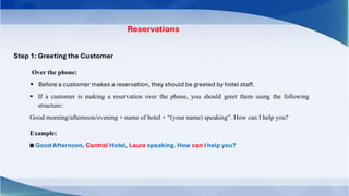 Reservations
Step 1: Greeting the Customer
▪ Before a customer makes a reservation, they should be greeted by hotel staff.
▪ If a customer is making a reservation over the phone, you should greet them using the following
structure:
Good morning/afternoon/evening + name of hotel + “(your name) speaking”. How can I help you?
Example:
◙ Good Afternoon, Central Hotel, Laura speaking. How can I help you?
Over the phone:
 