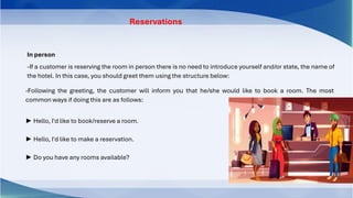 In person
-If a customer is reserving the room in person there is no need to introduce yourself and/or state, the name of
the hotel. In this case, you should greet them using the structure below:
-Following the greeting, the customer will inform you that he/she would like to book a room. The most
common ways if doing this are as follows:
► Hello, I'd like to book/reserve a room.
► Hello, I'd like to make a reservation.
► Do you have any rooms available?
Reservations
 