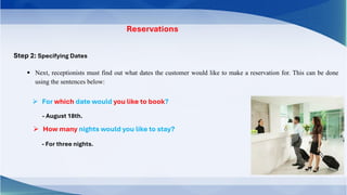 Reservations
Step 2: Specifying Dates
▪ Next, receptionists must find out what dates the customer would like to make a reservation for. This can be done
using the sentences below:
➢ For which date would you like to book?
- August 18th.
➢ How many nights would you like to stay?
- For three nights.
 