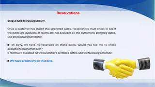 Reservations
Step 3: Checking Availability
Once a customer has stated their preferred dates, receptionists must check to see if
the dates are available. If rooms are not available on the customer's preferred dates,
use the following sentence:
◙ I'm sorry, we have no vacancies on those dates. Would you like me to check
availability on another date?
If rooms are available on the customer's preferred dates, use the following sentence:
◙ We have availability on that date.
 