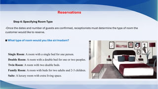 Step 4: Specifying Room Type
Reservations
-Once the dates and number of guests are confirmed, receptionists must determine the type of room the
customer would like to reserve.
◙ What type of room would you like sir/madam?
Single Room: A room with a single bed for one person.
Double Room: A room with a double bed for one or two peoples.
Twin Room: A room with two double beds.
Family Room: A room with beds for two adults and 2-3 children.
Suite: A luxury room with extra living space.
 