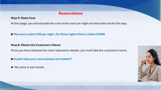 Step 5: State Cost
At this stage, you should state the cost of the room per night and the total cost for the stay.
◙ The room costs €100 per night. For three nights that's a total of €300.
Step 6: Obtain the Customer's Name
Once you have obtained the main reservation details, you must take the customer's name.
◙ Could I take your name please sir/madam?
► My name is John Smith.
Reservations
 