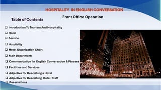 Table of Contents
❑ Introduction To Tourism And Hospitality
❑ Hotel
❑ Service
❑ Hospitality
❑ Hotel Organization Chart
❑ Main Departments
❑ Communication In English Conversation & Phrases
❑ Facilities and Services
❑ Adjective for Describing a Hotel
❑ Adjective for Describing Hotel Staff
❑ Reservations
HOSPITALITY IN ENGLISH CONVERSATION
Front Office Operation
 
