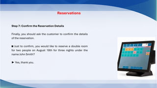 Step 7: Confirm the Reservation Details
Finally, you should ask the customer to confirm the details
of the reservation.
◙ Just to confirm, you would like to reserve a double room
for two people on August 18th for three nights under the
name John Smith?
► Yes, thank you.
Reservations
 