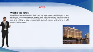 HOTEL
What is the hotel?
Hotel is an establishment, held out by a proprietor offering food and
beverages, accommodation, safety, and security to any traveler who is
able and willing to pay a reasonable sum of money and who is in a fit
state to be received.
 