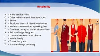 Hospitality
H - Have service mind
O - Offer to help even it is not your job
S - Smile
P - Provide a warm & friendly welcome
I - Initiate conversation, speaking first
T - Try never to say no – offer alternatives
A - Acknowledge the guest
L - Look calm – keep your charm
I - Immediately
T - Thank the guest
Y - You are always courtesy
 