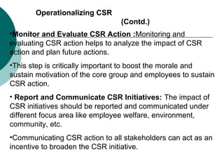 Operationalizing CSR
(Contd.)
•Monitor and Evaluate CSR Action :Monitoring and
evaluating CSR action helps to analyze the impact of CSR
action and plan future actions.
•This step is critically important to boost the morale and
sustain motivation of the core group and employees to sustain
CSR action.
• Report and Communicate CSR Initiatives: The impact of
CSR initiatives should be reported and communicated under
different focus area like employee welfare, environment,
community, etc.
•Communicating CSR action to all stakeholders can act as an
incentive to broaden the CSR initiative.

 