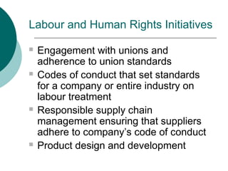 Labour and Human Rights Initiatives








Engagement with unions and
adherence to union standards
Codes of conduct that set standards
for a company or entire industry on
labour treatment
Responsible supply chain
management ensuring that suppliers
adhere to company’s code of conduct
Product design and development

 