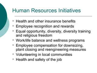 Human Resources Initiatives










Health and other insurance benefits
Employee recognition and rewards
Equal opportunity, diversity, diversity training
and religious freedom
Work/life balance and wellness programs
Employee compensation for downsizing,
plant closing and reengineering measures
Volunteering in local communities
Health and safety of the job

 