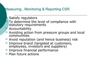 Measuring , Monitoring & Reporting CSR









Satisfy regulators
To determine the level of compliance with
statutory requirements
Accountability
Avoiding action from pressure groups and local
communities
Avoid reputation (and hence business) risk
Improve brand (targeted at customers,
employees, investors and suppliers)
Improve financial performance
Plan future actions

 