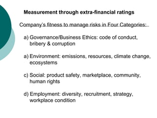Measurement through extra-financial ratings
Company’s fitness to manage risks in Four Categories:
a) Governance/Business Ethics: code of conduct,
bribery & corruption
a) Environment: emissions, resources, climate change,
ecosystems
c) Social: product safety, marketplace, community,
human rights
d) Employment: diversity, recruitment, strategy,
workplace condition

 