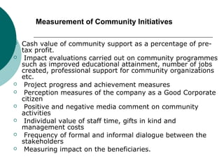 Measurement of Community Initiatives










Cash value of community support as a percentage of pretax profit.
Impact evaluations carried out on community programmes
such as improved educational attainment, number of jobs
created, professional support for community organizations
etc.
Project progress and achievement measures
Perception measures of the company as a Good Corporate
citizen
Positive and negative media comment on community
activities
Individual value of staff time, gifts in kind and
management costs
Frequency of formal and informal dialogue between the
stakeholders
Measuring impact on the beneficiaries.

 