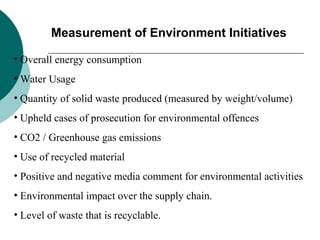 Measurement of Environment Initiatives
• Overall energy consumption
• Water Usage
• Quantity of solid waste produced (measured by weight/volume)
• Upheld cases of prosecution for environmental offences
• CO2 / Greenhouse gas emissions
• Use of recycled material
• Positive and negative media comment for environmental activities
• Environmental impact over the supply chain.
• Level of waste that is recyclable.

 