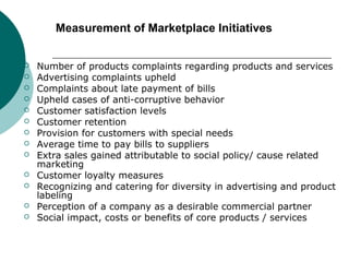 Measurement of Marketplace Initiatives














Number of products complaints regarding products and services
Advertising complaints upheld
Complaints about late payment of bills
Upheld cases of anti-corruptive behavior
Customer satisfaction levels
Customer retention
Provision for customers with special needs
Average time to pay bills to suppliers
Extra sales gained attributable to social policy/ cause related
marketing
Customer loyalty measures
Recognizing and catering for diversity in advertising and product
labeling
Perception of a company as a desirable commercial partner
Social impact, costs or benefits of core products / services

 