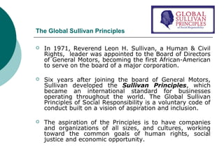 The Global Sullivan Principles


In 1971, Reverend Leon H. Sullivan, a Human & Civil
Rights, leader was appointed to the Board of Directors
of General Motors, becoming the first African-American
to serve on the board of a major corporation.



Six years after joining the board of General Motors,
Sullivan developed the Sullivan Principles, which
became an international standard for businesses
operating throughout the world. The Global Sullivan
Principles of Social Responsibility is a voluntary code of
conduct built on a vision of aspiration and inclusion.



The aspiration of the Principles is to have companies
and organizations of all sizes, and cultures, working
toward the common goals of human rights, social
justice and economic opportunity.

 
