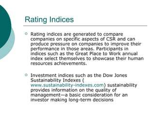 Rating Indices


Rating indices are generated to compare
companies on specific aspects of CSR and can
produce pressure on companies to improve their
performance in those areas. Participants in
indices such as the Great Place to Work annual
index select themselves to showcase their human
resources achievements.



Investment indices such as the Dow Jones
Sustainability Indexes (
www.sustainability-indexes.com) sustainability
provides information on the quality of
management—a basic consideration for an
investor making long-term decisions

 