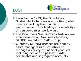 DJSI






Launched in 1999, the Dow Jones
Sustainability Indexes are the first global
indexes tracking the financial
performance of the leading sustainabilitydriven companies worldwide .
The Dow Jones Sustainability Indexes are
a cooperation of Dow Jones Indexes,
STOXX Limited and SAM Group.
Currently 66 DJSI licenses are held by
asset managers in 16 countries to
manage a variety of financial products
including active and passive funds,
certificates and segregated accounts.

 